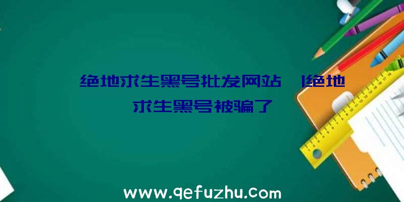 「绝地求生黑号批发网站」|绝地求生黑号被骗了